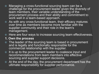  Managing a cross-functional sourcing team can be a
challenge for the procurement leader given the diversity of
team members, their variable understanding of the
procurement process and their ability and commitment to
work well in a team-based approach.
 As with any cross-functional team, their efficacy matures
over time as members become more familiar with the
supplier community and their role in the team's
management.
 Here are four ways to increase sourcing team effectiveness.
1. Own the process
 The leader of the sourcing team is based in procurement
and is legally and functionally responsible for the
commercial relationship with the supplier.
 It is up to the procurement leader to coalesce input and
recommendations from team members into effective
sourcing and supplier support decisions.
 At the end of the day, the procurement department has the
ultimate responsibility for supplier performance.
 