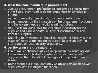 3. Train the team members in procurement
 Just as procurement professionals depend on experts from
other fields, they need to demonstrate their knowledge to
others.
 As procurement professionals, it is important to train the
team members on the intricacies of the procurement process
and the unique needs of working with suppliers.
 Still, the team leader has the overall responsibility for the
supplier and should control all flow of information to and
from the supplier.
 Sourcing team members should not negotiate directly with a
supplier, make commitments to purchase or work beyond
their scope of responsibility or authority.
4. Let the team mature naturally
 Over time, confidence may develop within the sourcing team
that allows for individual members to work directly with
suppliers without the direct oversight of the procurement
leader.
 Some members of the team may establish relationships with
suppliers, often in aligned functions.
 