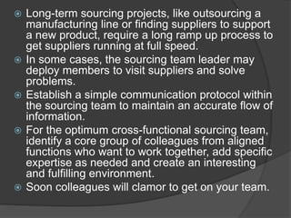  Long-term sourcing projects, like outsourcing a
manufacturing line or finding suppliers to support
a new product, require a long ramp up process to
get suppliers running at full speed.
 In some cases, the sourcing team leader may
deploy members to visit suppliers and solve
problems.
 Establish a simple communication protocol within
the sourcing team to maintain an accurate flow of
information.
 For the optimum cross-functional sourcing team,
identify a core group of colleagues from aligned
functions who want to work together, add specific
expertise as needed and create an interesting
and fulfilling environment.
 Soon colleagues will clamor to get on your team.
 
