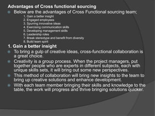 Advantages of Cross functional sourcing
 Below are the advantages of Cross Functional sourcing team;
1. Gain a better insight
2. Engaged employees
3. Spurring innovative ideas
4. Exercising communication skills
5. Developing management skills
6. Leadership roles
7. Break stereotype and benefit from diversity
8. Build team spirit
1. Gain a better insight
 To bring a gulp of creative ideas, cross-functional collaboration is
a great choice.
 Creativity is a group process. When the project managers, put
together people who are experts in different subjects, each with
unique skills sets, it will bring out some new perspectives.
 This method of collaboration will bring new insights to the team to
bring up creative solutions and enhance development.
 With each team member bringing their skills and knowledge to the
table, the work will progress and thrive bringing solutions quicker.
 