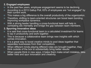 2. Engaged employees
 In the past few years, employee engagement seems to be declining.
 According to a 2013 Gallup Poll, 63% of employees are “not engaged” by
their current work.
 This makes a big difference to the overall productivity of the organization.
 Therefore, shifting to team-oriented structures can boost team bonding,
improving workplace dynamics.
 With a strong leader handling a cross-functional team will help in
combating silo mentality and bridge the gap between team members.
3. Spurring innovative ideas
 It is said that cross-functional team is a calculated investment for teams
to sip in productivity and work together.
 This is because a collaborative team brings new insights with which
comes innovation.
 It is a great way to boost creative minds to pool ideas together that
separates businesses from their competitors.
 When different minds playing different roles are brought together, they
think outside of the box to substantially bring better results.
 When people think in new ways, it helps them make smart mistakes, take
better risks and spur innovation and creativity.
 