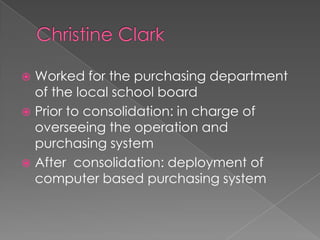 Christine ClarkWorked for the purchasing department of the local school board Prior to consolidation: in charge of overseeing the operation and purchasing systemAfter  consolidation: deployment of computer based purchasing system