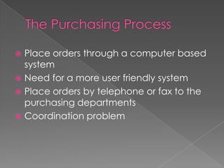 The Purchasing ProcessPlace orders through a computer based systemNeed for a more user friendly systemPlace orders by telephone or fax to the purchasing departments Coordination problem 