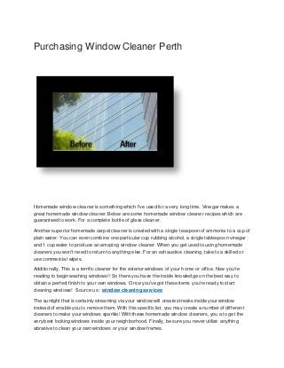 Purchasing Window Cleaner Perth
Homemade window cleaner is something which I've used for a very long time. Vinegar makes a
great homemade window cleaner. Below are some homemade window cleaner recipes which are
guaranteed to work. For a complete bottle of glass cleaner.
Another superior homemade carpet cleaner is created with a single teaspoon of ammonia to a cup of
plain water. You can even combine one particular cup rubbing alcohol, a single tablespoon vinegar
and 1 cup water to produce an amazing window cleaner. When you get used to using homemade
cleaners you won't need to return to anything else. For an exhaustive cleaning, take to a skilled or
use commercial wipes.
Additionally, This is a terrific cleaner for the exterior windows of your home or office. Now you're
reading to begin washing windows!! So there you have the inside knowledge on the best way to
obtain a perfect finish to your own windows. Once you've got these items you're ready to start
cleaning windows! Source us : window cleaning services
The sunlight that is certainly streaming via your window will create streaks inside your window
instead of enable you to remove them. With this specific list, you may create a number of different
cleaners to make your windows sparkle! With these homemade window cleaners, you a to get the
very best looking windows inside your neighborhood. Finally, be sure you never utilize anything
abrasive to clean your own windows or your window frames.
 