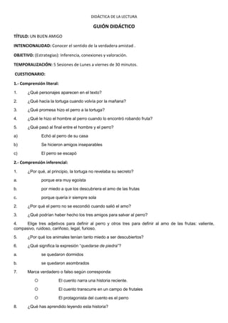 DIDÁCTICA DE LA LECTURA

                                           GUIÓN DIDÁCTICO
TÍTULO: UN BUEN AMIGO

INTENCIONALIDAD: Conocer el sentido de la verdadera amistad .

OBJETIVO: (Estrategias): Inferencia, conexiones y valoración.

TEMPORALIZACIÓN: 5 Sesiones de Lunes a viernes de 30 minutos.

CUESTIONARIO:

1.- Comprensión literal:
1.     ¿Qué personajes aparecen en el texto?

2.     ¿Qué hacía la tortuga cuando volvía por la mañana?

3.     ¿Qué promesa hizo el perro a la tortuga?

4.     ¿Qué le hizo el hombre al perro cuando lo encontró robando fruta?

5.     ¿Qué pasó al final entre el hombre y el perro?

a)             Echó al perro de su casa

b)             Se hicieron amigos inseparables

c)             El perro se escapó

2.- Comprensión inferencial:
1.     ¿Por qué, al principio, la tortuga no revelaba su secreto?

a.             porque era muy egoísta

b.             por miedo a que los descubriera el amo de las frutas

c.             porque quería ir siempre sola

2.     ¿Por qué el perro no se escondió cuando salió el amo?

3.     ¿Qué podrían haber hecho los tres amigos para salvar al perro?

4.    Elige tres adjetivos para definir al perro y otros tres para definir al amo de las frutas: valiente,
compasivo, ruidoso, cariñoso, legal, furioso.

5.     ¿Por qué los animales tenían tanto miedo a ser descubiertos?

6.     ¿Qué significa la expresión “quedarse de piedra”?

a.             se quedaron dormidos

b.             se quedaron asombrados

7.     Marca verdadero o falso según corresponda:

                       El cuento narra una historia reciente.

                       El cuento transcurre en un campo de frutales

                       El protagonista del cuento es el perro

8.     ¿Qué has aprendido leyendo esta historia?
 