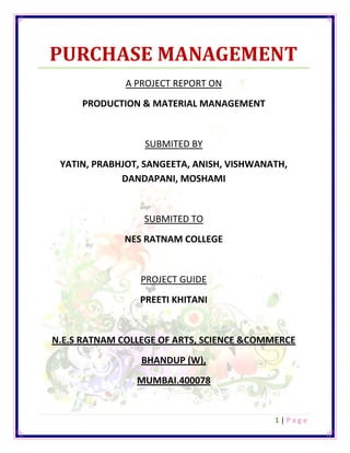 PURCHASE MANAGEMENT <br />A PROJECT REPORT ON<br />PRODUCTION & MATERIAL MANAGEMENT <br />SUBMITED BY<br />YATIN, PRABHJOT, SANGEETA, ANISH, VISHWANATH, DANDAPANI, MOSHAMI<br />SUBMITED TO<br />NES RATNAM COLLEGE<br />PROJECT GUIDE<br />PREETI KHITANI<br />N.E.S RATNAM COLLEGE OF ARTS, SCIENCE &COMMERCE<br />BHANDUP (W),<br />MUMBAI.400078      <br />STUDENTS INVOLVED<br />SR NO.NAMEROLL NO.1SANGEETA PATEL302YATIN PATIL313MOSHAMI PATRA324ANISH PINGALE335VISHWANATH POOJARI346PRABHJOT KAUR357DANDAPANI REDDY 36<br />DECLARATION<br />  WE YATIN PATIL, PRABHJOT KAUR, ANISH PINGALE, SANGEETA PATEL, MOSHAMI PATRA, VISHWANATH POOJARI AND DANDA PANI ARE THE STUDENTS OF F.Y.BMS OF NES RATNAM COLLEGE HERE BY DECLARED THAT WE HAVE COMPLETED THIS PROJECT ON PURCHASE MANAGEMENT FOR THE ACADEMICYEAR 2011-12 THE INFORMATION SUBMITTED IS TRUE AND ORIGNAL TO THE BEST OF OUR KNOWLEDGE.<br />                                                                     STUDENTS SIGN.<br />                                                                      1…………………….                                               <br />DATE:………………                                         2…………………….                                  <br />                                                                      3…………………….<br />                                                                      4…………………….<br /> SIGN.OF TEACHER                                     5…………………….<br />                                                                      6…………………....                                                                                                                                                                                                                                                                                        <br />                                                                      7……………………..                                <br />ACKNOWLEDGEMENT<br />We would like to acknowledge and extend our heartfelt gratitude to the following persons who have made the completion of this Lecture Notes possible: Our project guide Mrs. PREETI GETHANI for her vital encouragement and support. As well as for the help and inspiration she extended.  We would also like to thank our group members, friends and families who have provided us with help up to a large extent. And to God , who made all things possible.<br />                               <br />INDEX<br />SR NO.PARTICULARSPAGE NO.1INTRODUCTION 062PRINCIPAL OF PURCHASE 073OBJECTIVES OF PURHASE DEPARTMENT114ORGANIZATION OF PURCHASE145SYSTEM IN PURCHASE DEPARTMENT 176TYPES OF PURCHASES 227CONCLUSION298BIBLOGRAPHY 30<br />INTRODUCTION<br />                         The Purchase is a main activity in the area of Materials Management. It is the most important Function in any organization. This is the place where money is spent out of the organization. It decides the profitability of the company. It is studied that one percent saved in the purchase function improves the profit of the company as much as 2 to 3 percent.<br />                    Purchase departments buy raw materials, parts, machinery, and services used by production systems. <br />                 The objective of purchase management is to procure the right equipment, materials, supplies and services in the right quantity, of the right quality, from the right suppliers, at the right time, at the lowest price.                  While the value of purchased items varies from industry to industry, it adds up to more than fifty percent of sales in all industries. Purchase management is regarded as a significant activity in many organizations because of the high cost involved in carrying out purchasing activities, increasing quality benchmarks, and increasing global competition.<br />                 Purchase activities can be organized by using two basic approaches: centralization and decentralization. <br />Many manufacturing organizations use a blend of these two approaches to organize their purchase activities. The purchase manager, who heads the purchase department, is responsible for developing vendor networks, selecting suppliers, negotiating contract terms and conditions with suppliers, and ensuring the timely delivery of the required supplies. <br />PRINCIPLES OF PURCHASE<br />Principles of Purchasing can be called by “7 Rs”. They are as follows:<br />,[object Object]