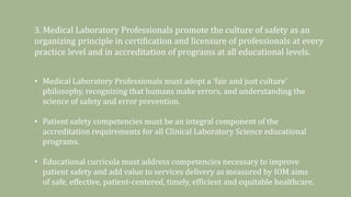 3. Medical Laboratory Professionals promote the culture of safety as an
organizing principle in certification and licensure of professionals at every
practice level and in accreditation of programs at all educational levels.
• Medical Laboratory Professionals must adopt a ‘fair and just culture’
philosophy, recognizing that humans make errors, and understanding the
science of safety and error prevention.
• Patient safety competencies must be an integral component of the
accreditation requirements for all Clinical Laboratory Science educational
programs.
• Educational curricula must address competencies necessary to improve
patient safety and add value to services delivery as measured by IOM aims
of safe, effective, patient-centered, timely, efficient and equitable healthcare.
 