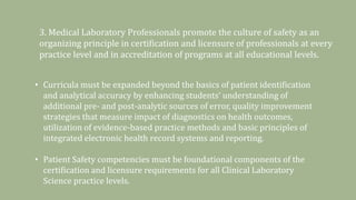 3. Medical Laboratory Professionals promote the culture of safety as an
organizing principle in certification and licensure of professionals at every
practice level and in accreditation of programs at all educational levels.
• Curricula must be expanded beyond the basics of patient identification
and analytical accuracy by enhancing students’ understanding of
additional pre- and post-analytic sources of error, quality improvement
strategies that measure impact of diagnostics on health outcomes,
utilization of evidence-based practice methods and basic principles of
integrated electronic health record systems and reporting.
• Patient Safety competencies must be foundational components of the
certification and licensure requirements for all Clinical Laboratory
Science practice levels.
 