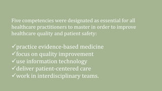 Five competencies were designated as essential for all
healthcare practitioners to master in order to improve
healthcare quality and patient safety:
practice evidence-based medicine
focus on quality improvement
use information technology
deliver patient-centered care
work in interdisciplinary teams.
 