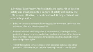 1. Medical Laboratory Professionals are stewards of patient
safety and must promote a culture of safety defined by the
IOM as safe, effective, patient-centered, timely, efficient, and
equitable practice.
• Effective care uses scientific knowledge to limit overuse, underuse, and
misuse of laboratory testing services.
• Patient-centered laboratory care is responsive to, and respectful of,
patient preferences, needs, and values, and must include either face-to-
face or written communication for patients about medical laboratory
tests and patient rights.
• Timely laboratory services reduce wait times for patients and other
providers of healthcare, so that the next step in care is not delayed.
 