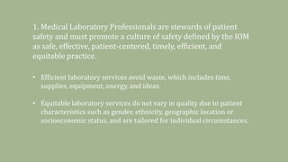 1. Medical Laboratory Professionals are stewards of patient
safety and must promote a culture of safety defined by the IOM
as safe, effective, patient-centered, timely, efficient, and
equitable practice.
• Efficient laboratory services avoid waste, which includes time,
supplies, equipment, energy, and ideas.
• Equitable laboratory services do not vary in quality due to patient
characteristics such as gender, ethnicity, geographic location or
socioeconomic status, and are tailored for individual circumstances.
 