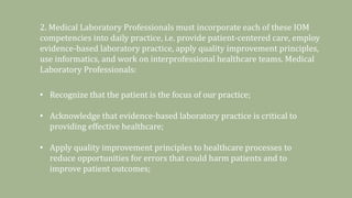 2. Medical Laboratory Professionals must incorporate each of these IOM
competencies into daily practice, i.e. provide patient-centered care, employ
evidence-based laboratory practice, apply quality improvement principles,
use informatics, and work on interprofessional healthcare teams. Medical
Laboratory Professionals:
• Recognize that the patient is the focus of our practice;
• Acknowledge that evidence-based laboratory practice is critical to
providing effective healthcare;
• Apply quality improvement principles to healthcare processes to
reduce opportunities for errors that could harm patients and to
improve patient outcomes;
 