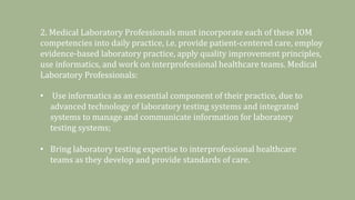 2. Medical Laboratory Professionals must incorporate each of these IOM
competencies into daily practice, i.e. provide patient-centered care, employ
evidence-based laboratory practice, apply quality improvement principles,
use informatics, and work on interprofessional healthcare teams. Medical
Laboratory Professionals:
• Use informatics as an essential component of their practice, due to
advanced technology of laboratory testing systems and integrated
systems to manage and communicate information for laboratory
testing systems;
• Bring laboratory testing expertise to interprofessional healthcare
teams as they develop and provide standards of care.
 