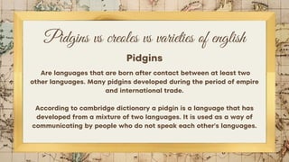 Pidgins vs creoles vs varieties of english
Pidgins
Are languages that are born after contact between at least two
other languages. Many pidgins developed during the period of empire
and international trade.
According to cambridge dictionary a pidgin is a language that has
developed from a mixture of two languages. It is used as a way of
communicating by people who do not speak each other's languages.
 