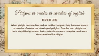Pidgins vs creoles vs varieties of english
CREOLES
When pidgin become learned as mother tongue, they become known
as creoles. Creoles are developed pidgins. Creoles and pidgin are
both simplified grammar but creoles have more complex, and more
structured unlike pidgin.
 