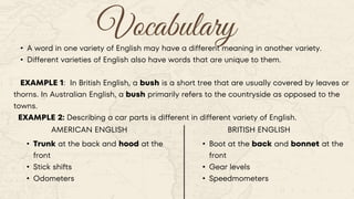 Vocabulary
• A word in one variety of English may have a different meaning in another variety.
• Different varieties of English also have words that are unique to them.
EXAMPLE 1: In British English, a bush is a short tree that are usually covered by leaves or
thorns. In Australian English, a bush primarily refers to the countryside as opposed to the
towns.
EXAMPLE 2: Describing a car parts is different in different variety of English.
AMERICAN ENGLISH BRITISH ENGLISH
• Trunk at the back and hood at the
front
• Stick shifts
• Odometers
• Boot at the back and bonnet at the
front
• Gear levels
• Speedmometers
 