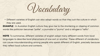 Vocabulary
• Different varieties of English can also adapt words so that they suit the culture in which
they are used.
EXAMPLE : In Austalian English culture they give rise to the shortening or clipping of common
words like politician becomes “pollie”, a journalist a “journo” and a refugee a “reffo”.
NOTE: To summarize, different varieites of english adopt many different words from local
languages to describe local phenomena of one sort or another. These different of vocabulary
can cause misunderstanding among people who speak different of English, precisely because
they reflect local culture and contexts.
 