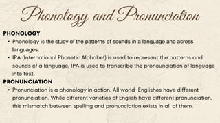 Phonology and Pronunciation
PHONOLOGY
• Phonology is the study of the patterns of sounds in a language and across
languages.
• IPA (International Phonetic Alphabet) is used to represent the patterns and
sounds of a language. IPA is used to transcribe the pronounciation of language
into text.
PRONUNCIATION
• Pronunciation is a phonology in action. All world Englishes have different
pronunciation. While different varieties of English have different pronunciation,
this mismatch between spelling and pronunciation exists in all of them.
 