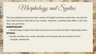 Morphology and Syntax
The way people pronounce their variety of English and the words they use are the
two most obvious features of any variety. However, varieties also differ in the way
they use grammar.
MORPHOLOGY
• Morphology studies the internal structure of words and their meaningful parts.
SYNTAX
• Syntax studies how words, phrases, and clauses are structured to form
complex sentences.
 