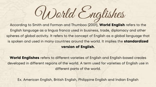 World Englishes
According to Smith and Forman and Thumboo (2001), World English refers to the
English language as a lingua franca used in business, trade, diplomacy and other
spheres of global activity. It refers to the concept of English as a global language that
is spoken and used in many countries around the world. It implies the standardized
version of English.
World Englishes refers to different varieties of English and English-based creoles
developed in different regions of the world. A term used for varieties of English use in
different parts of the world.
Ex. American English, British English, Philippine English and Indian English
 