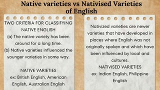 TWO CRITERIA FOR CLASSIFYING
NATIVE ENGLISH
(a) The native variety has been
around for a long time.
(b) Native varieties influenced the
younger varieties in some way.
NATIVE VARIETIES
ex: British English, American
English, Australian English
Native varieties vs Nativised Varieties
of English
Nativized varieties are newer
varieties that have developed in
places where English was not
originally spoken and which have
been influenced by local and
cultures.
NATIVISED VARIETIES
ex: Indian English, Philippine
English
 