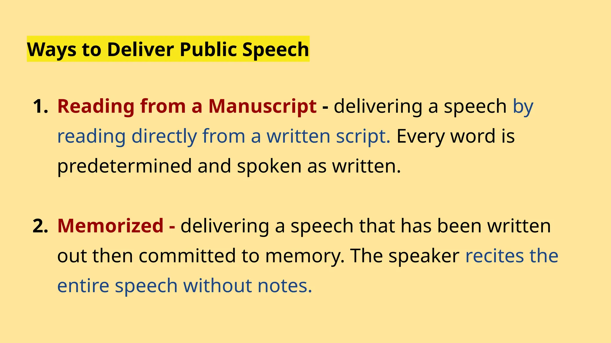 Ways to Deliver Public Speech
1. Reading from a Manuscript - delivering a speech by
reading directly from a written script. Every word is
predetermined and spoken as written.
2. Memorized - delivering a speech that has been written
out then committed to memory. The speaker recites the
entire speech without notes.
 