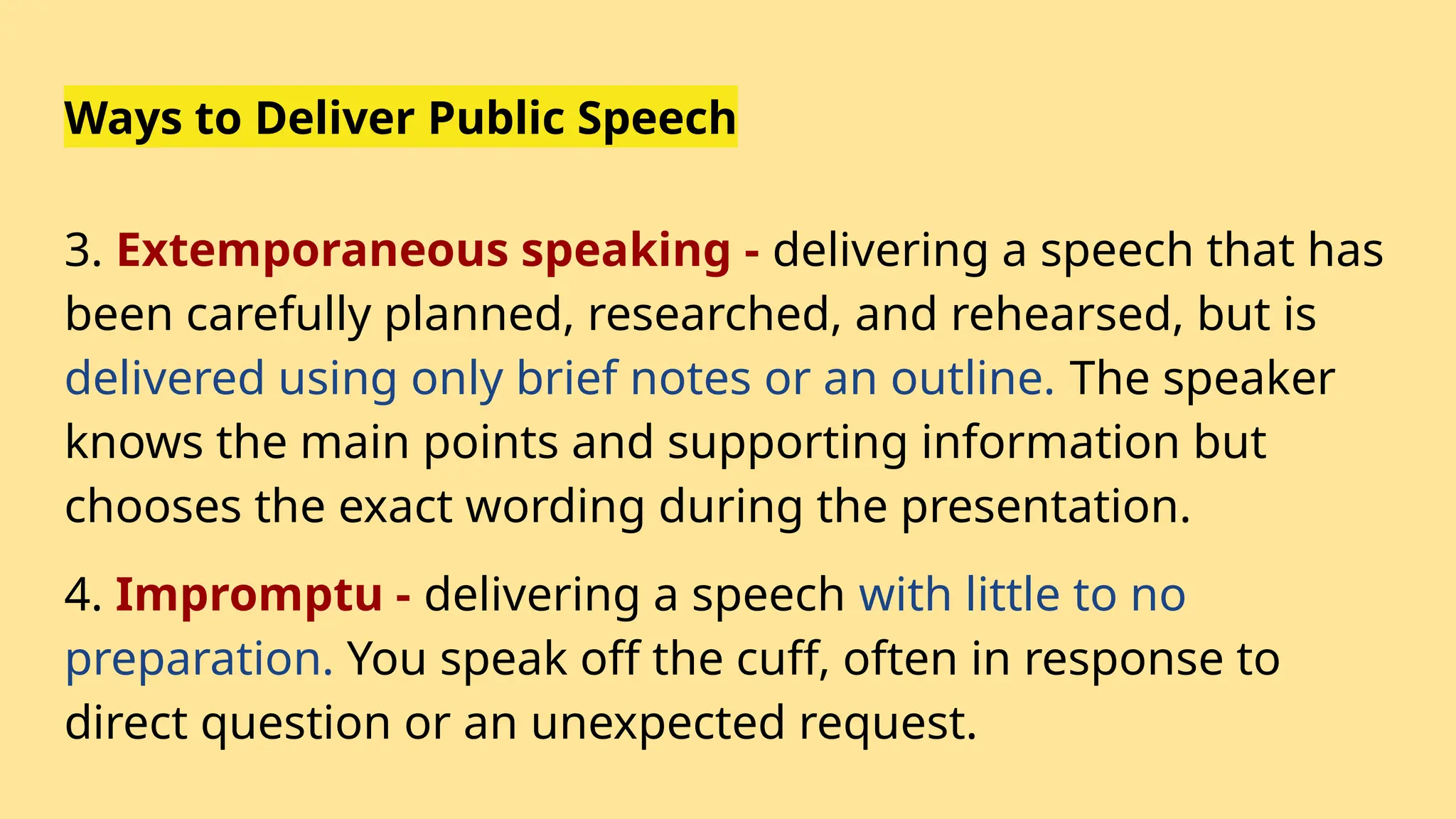Ways to Deliver Public Speech
3. Extemporaneous speaking - delivering a speech that has
been carefully planned, researched, and rehearsed, but is
delivered using only brief notes or an outline. The speaker
knows the main points and supporting information but
chooses the exact wording during the presentation.
4. Impromptu - delivering a speech with little to no
preparation. You speak off the cuff, often in response to
direct question or an unexpected request.
 