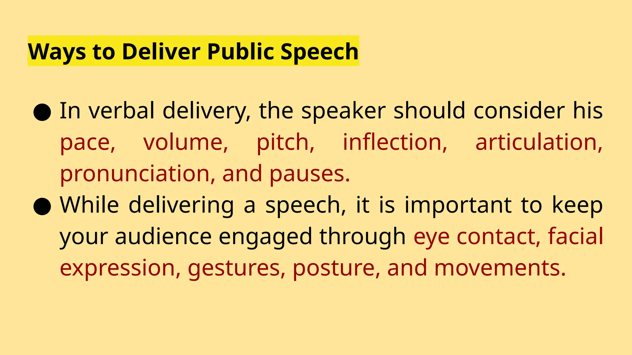 Ways to Deliver Public Speech
● In verbal delivery, the speaker should consider his
pace, volume, pitch, inflection, articulation,
pronunciation, and pauses.
● While delivering a speech, it is important to keep
your audience engaged through eye contact, facial
expression, gestures, posture, and movements.
 