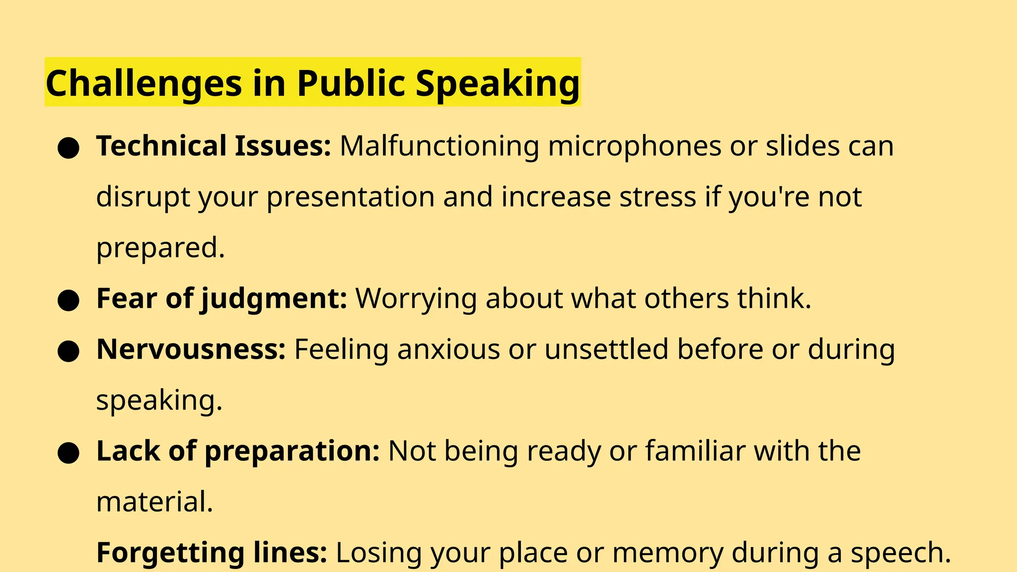 Challenges in Public Speaking
● Technical Issues: Malfunctioning microphones or slides can
disrupt your presentation and increase stress if you're not
prepared.
● Fear of judgment: Worrying about what others think.
● Nervousness: Feeling anxious or unsettled before or during
speaking.
● Lack of preparation: Not being ready or familiar with the
material.
Forgetting lines: Losing your place or memory during a speech.
 