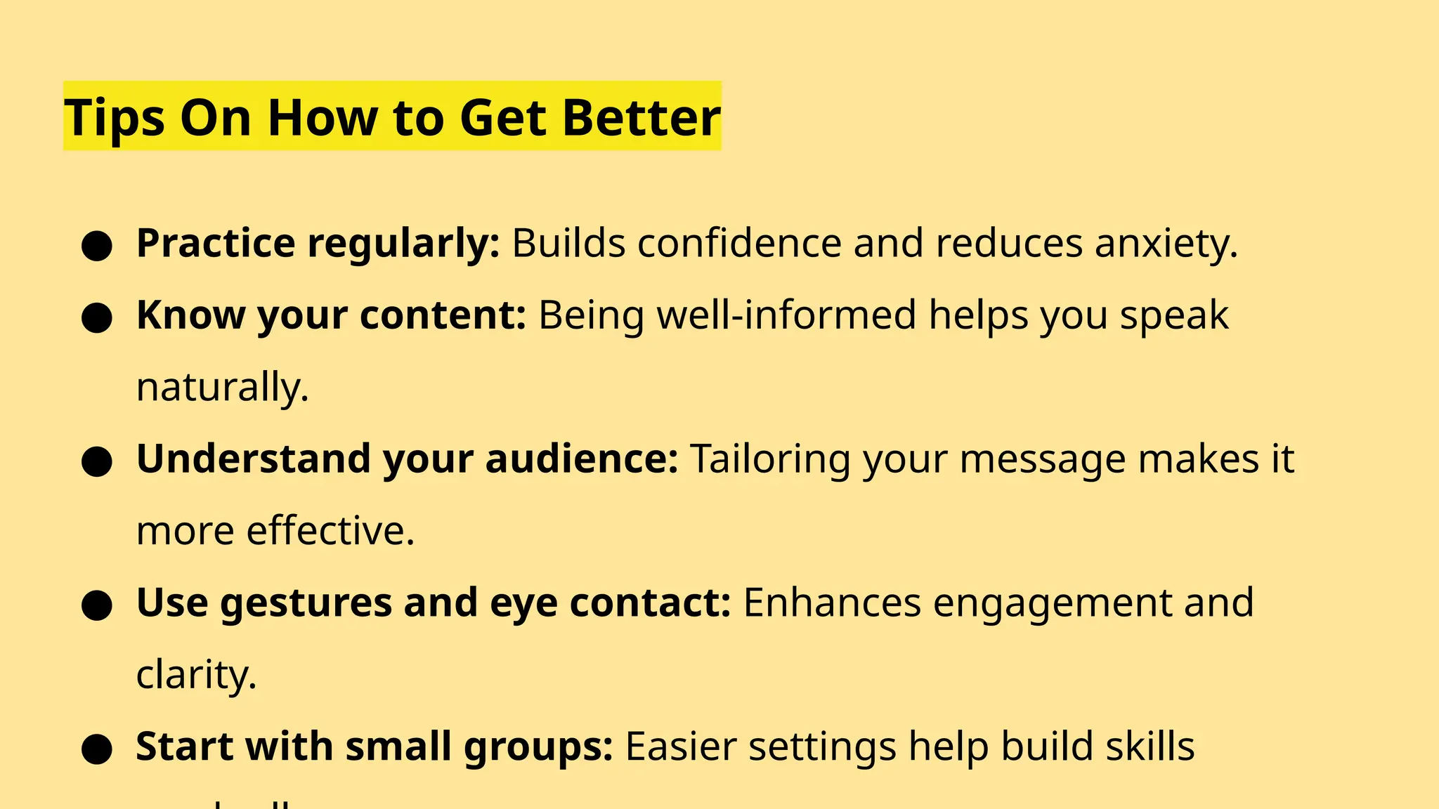 Tips On How to Get Better
● Practice regularly: Builds confidence and reduces anxiety.
● Know your content: Being well-informed helps you speak
naturally.
● Understand your audience: Tailoring your message makes it
more effective.
● Use gestures and eye contact: Enhances engagement and
clarity.
● Start with small groups: Easier settings help build skills
 
