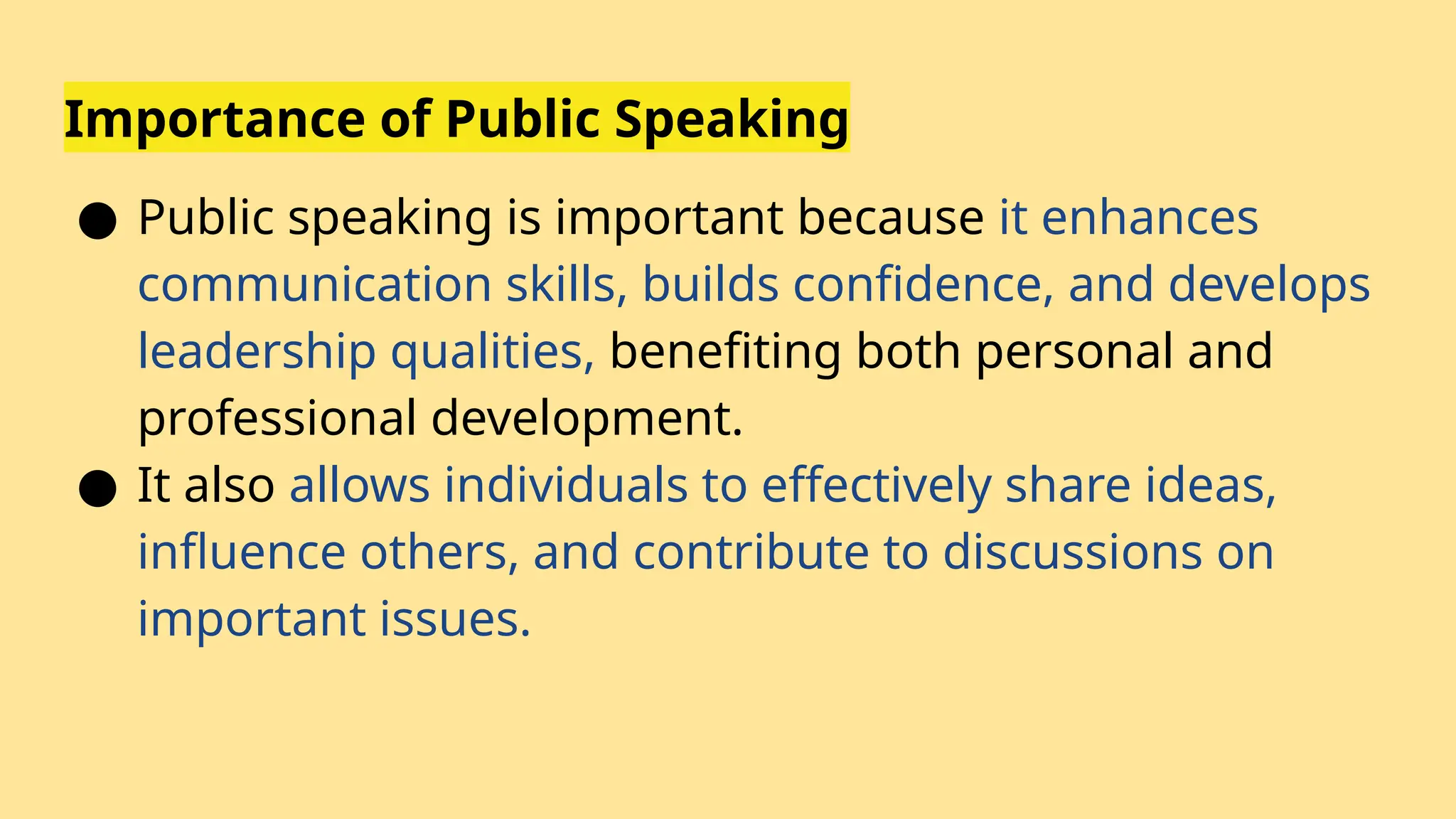 Importance of Public Speaking
● Public speaking is important because it enhances
communication skills, builds confidence, and develops
leadership qualities, benefiting both personal and
professional development.
● It also allows individuals to effectively share ideas,
influence others, and contribute to discussions on
important issues.
 