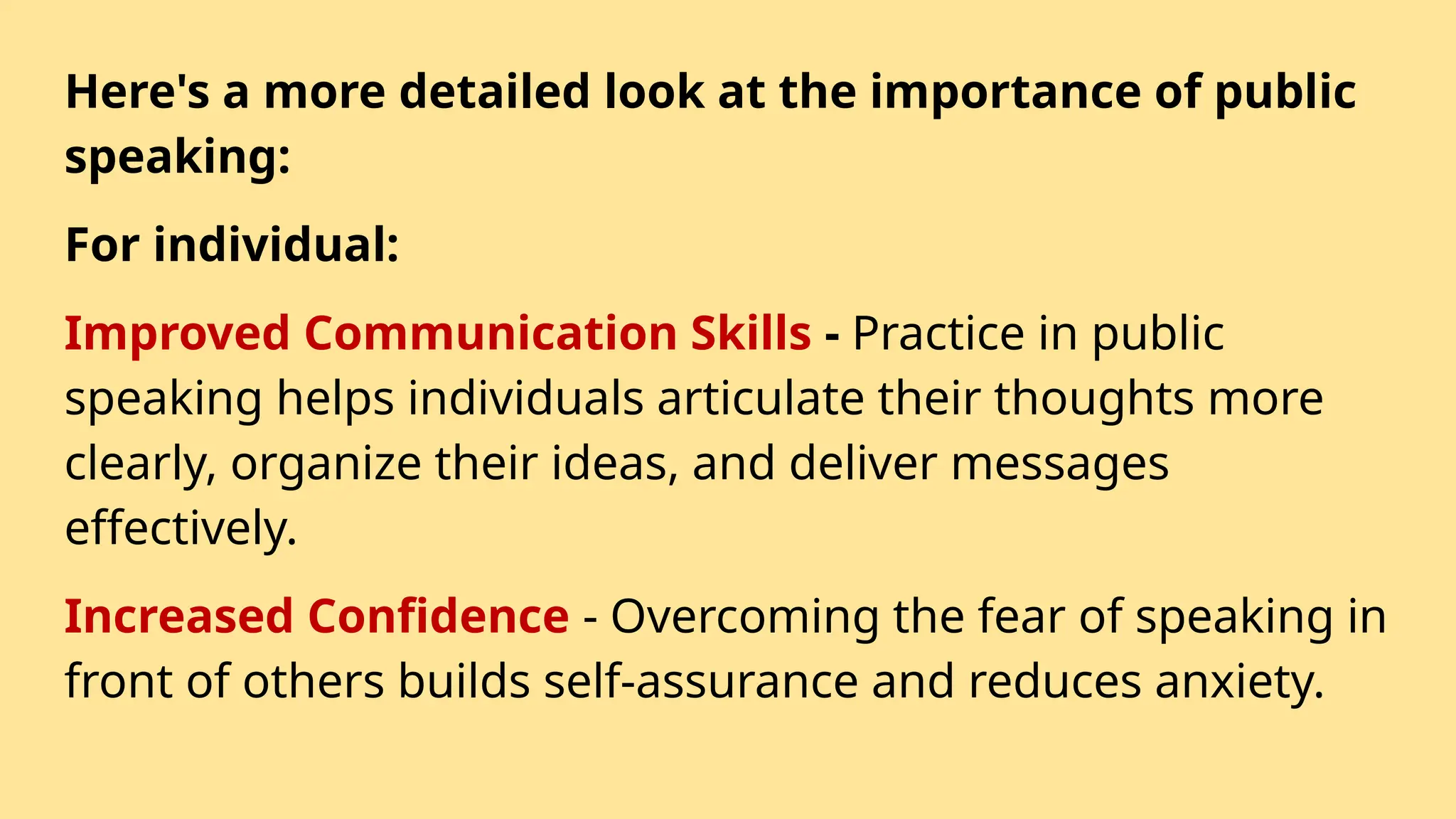 Here's a more detailed look at the importance of public
speaking:
For individual:
Improved Communication Skills - Practice in public
speaking helps individuals articulate their thoughts more
clearly, organize their ideas, and deliver messages
effectively.
Increased Confidence - Overcoming the fear of speaking in
front of others builds self-assurance and reduces anxiety.
 