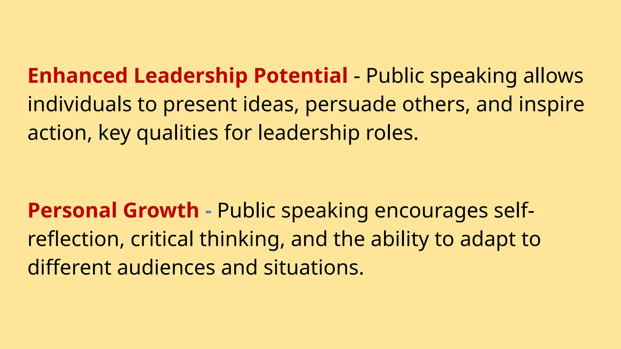 Enhanced Leadership Potential - Public speaking allows
individuals to present ideas, persuade others, and inspire
action, key qualities for leadership roles.
Personal Growth - Public speaking encourages self-
reflection, critical thinking, and the ability to adapt to
different audiences and situations.
 