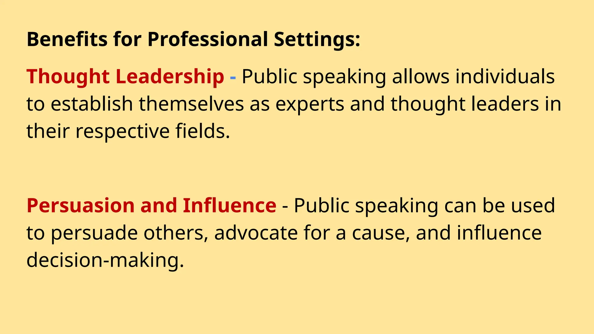 Benefits for Professional Settings:
Thought Leadership - Public speaking allows individuals
to establish themselves as experts and thought leaders in
their respective fields.
Persuasion and Influence - Public speaking can be used
to persuade others, advocate for a cause, and influence
decision-making.
 