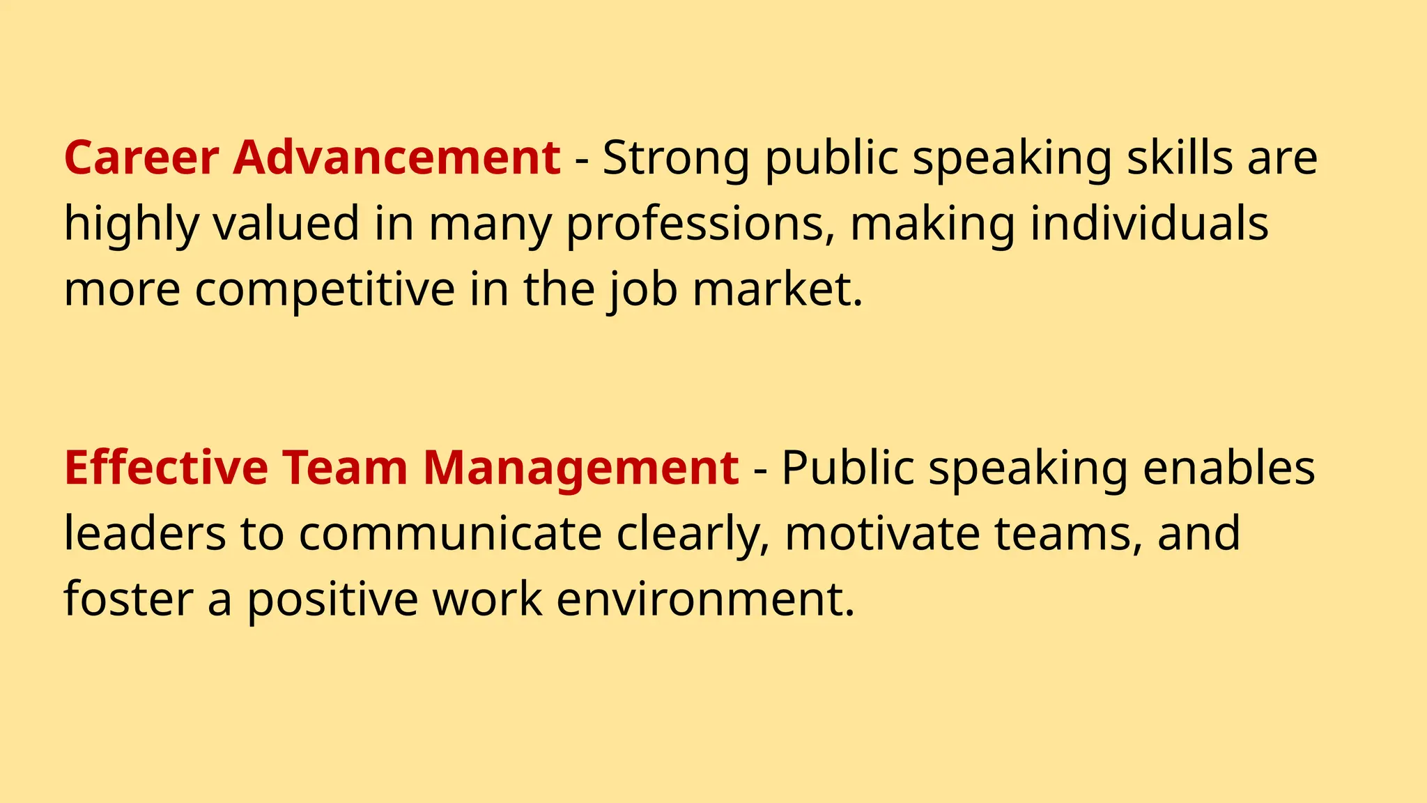 Career Advancement - Strong public speaking skills are
highly valued in many professions, making individuals
more competitive in the job market.
Effective Team Management - Public speaking enables
leaders to communicate clearly, motivate teams, and
foster a positive work environment.
 