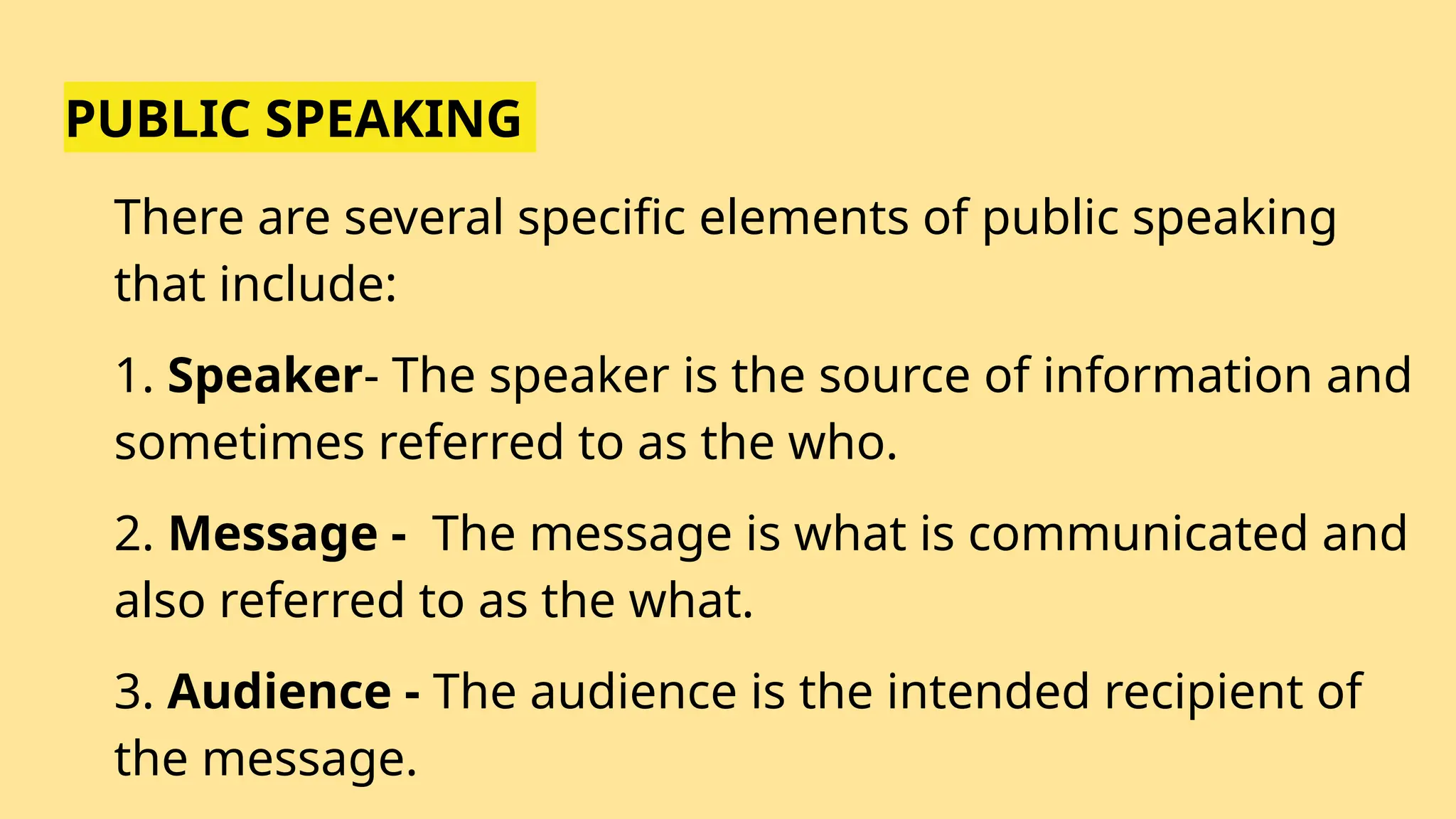 PUBLIC SPEAKING
There are several specific elements of public speaking
that include:
1. Speaker- The speaker is the source of information and
sometimes referred to as the who.
2. Message - The message is what is communicated and
also referred to as the what.
3. Audience - The audience is the intended recipient of
the message.
 