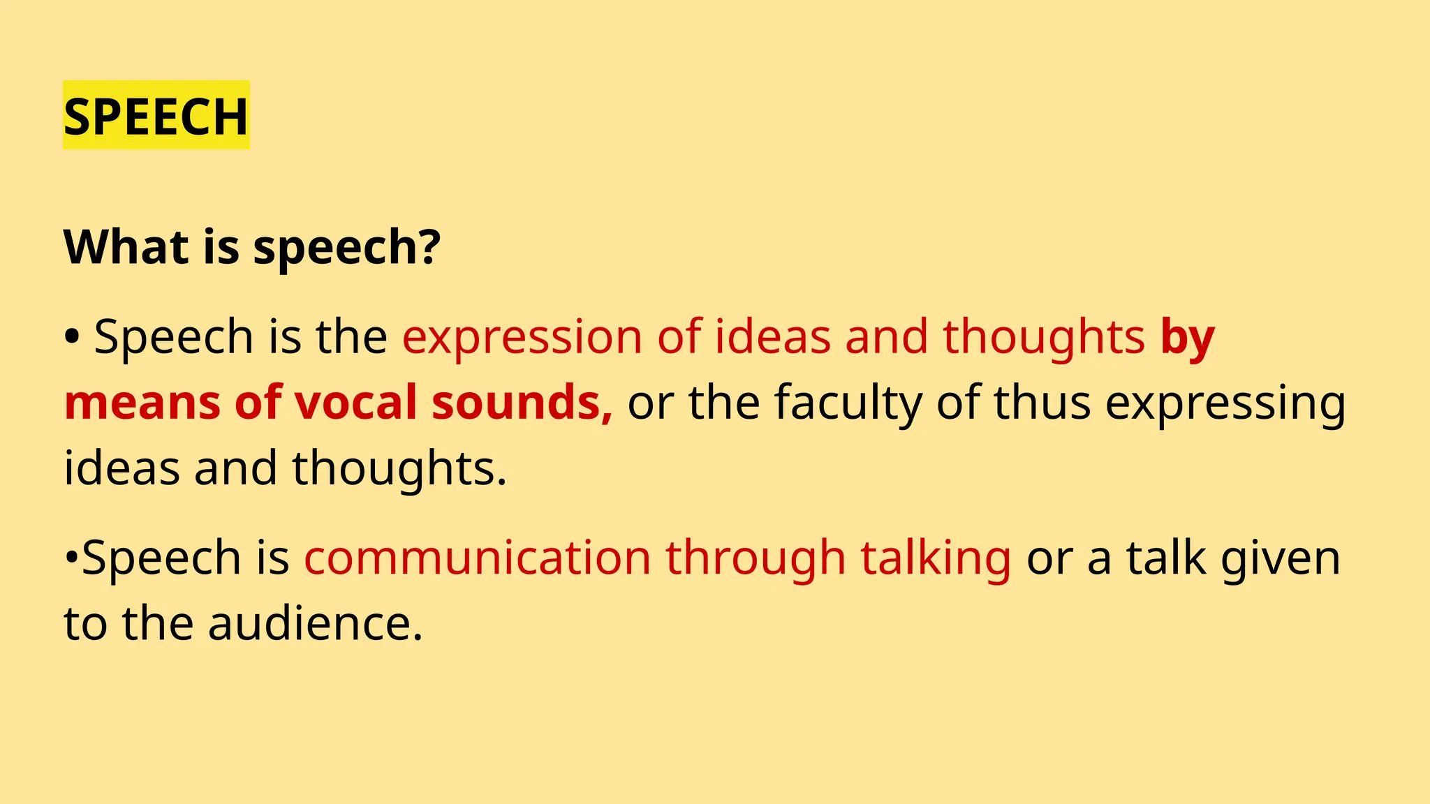 SPEECH
What is speech?
• Speech is the expression of ideas and thoughts by
means of vocal sounds, or the faculty of thus expressing
ideas and thoughts.
•Speech is communication through talking or a talk given
to the audience.
 