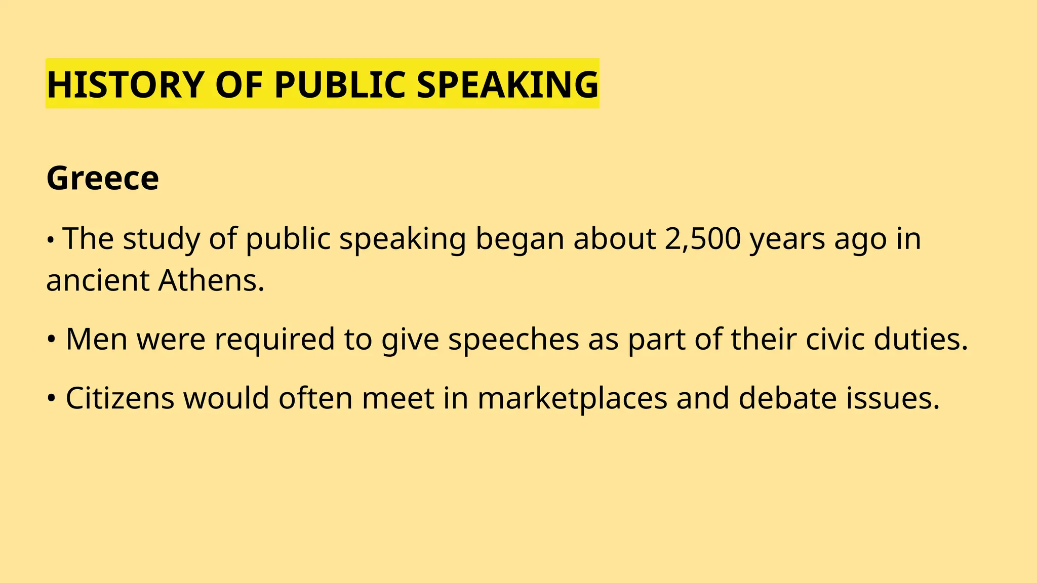 HISTORY OF PUBLIC SPEAKING
Greece
• The study of public speaking began about 2,500 years ago in
ancient Athens.
• Men were required to give speeches as part of their civic duties.
• Citizens would often meet in marketplaces and debate issues.
 