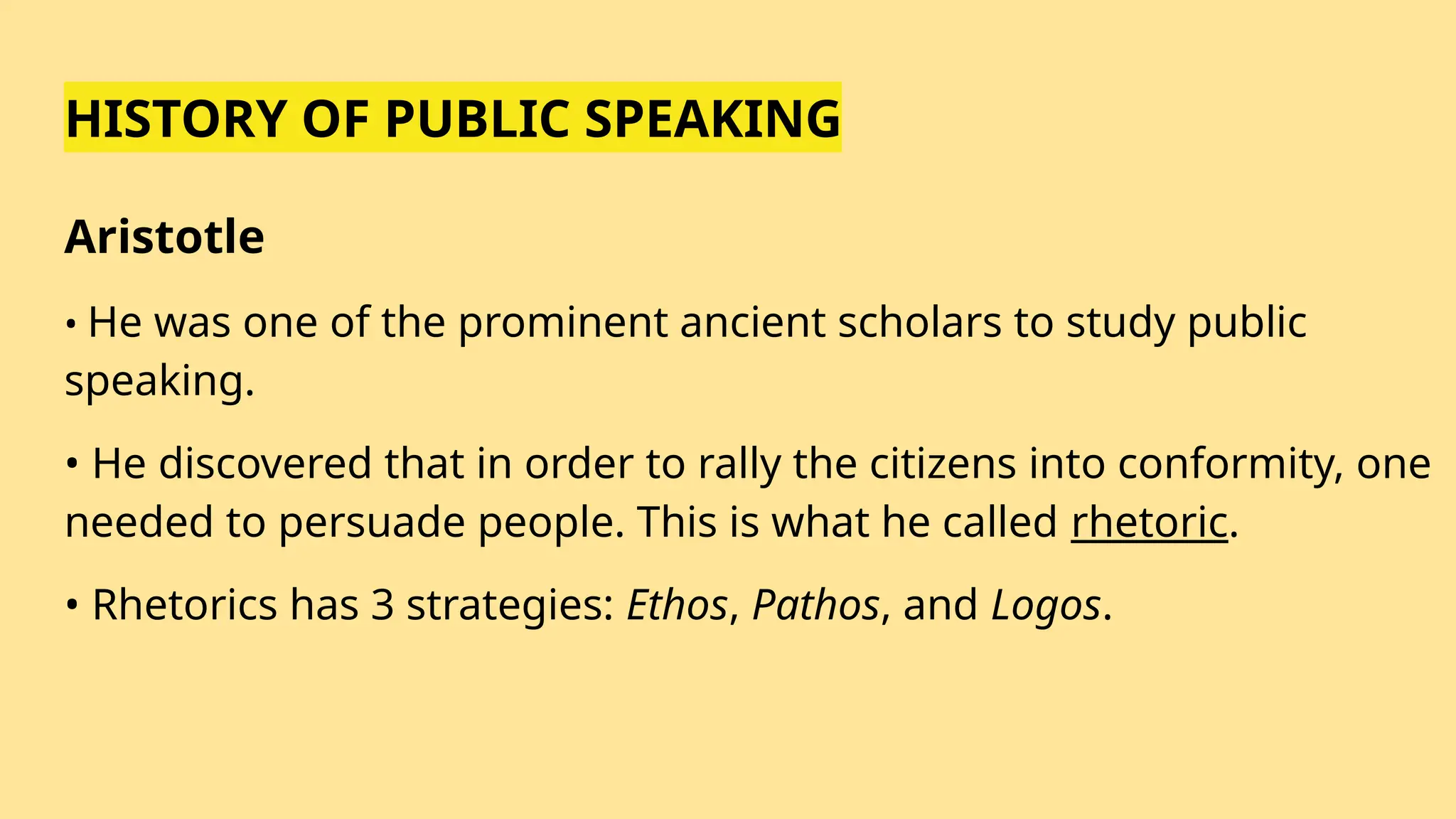 HISTORY OF PUBLIC SPEAKING
Aristotle
• He was one of the prominent ancient scholars to study public
speaking.
• He discovered that in order to rally the citizens into conformity, one
needed to persuade people. This is what he called rhetoric.
• Rhetorics has 3 strategies: Ethos, Pathos, and Logos.
 