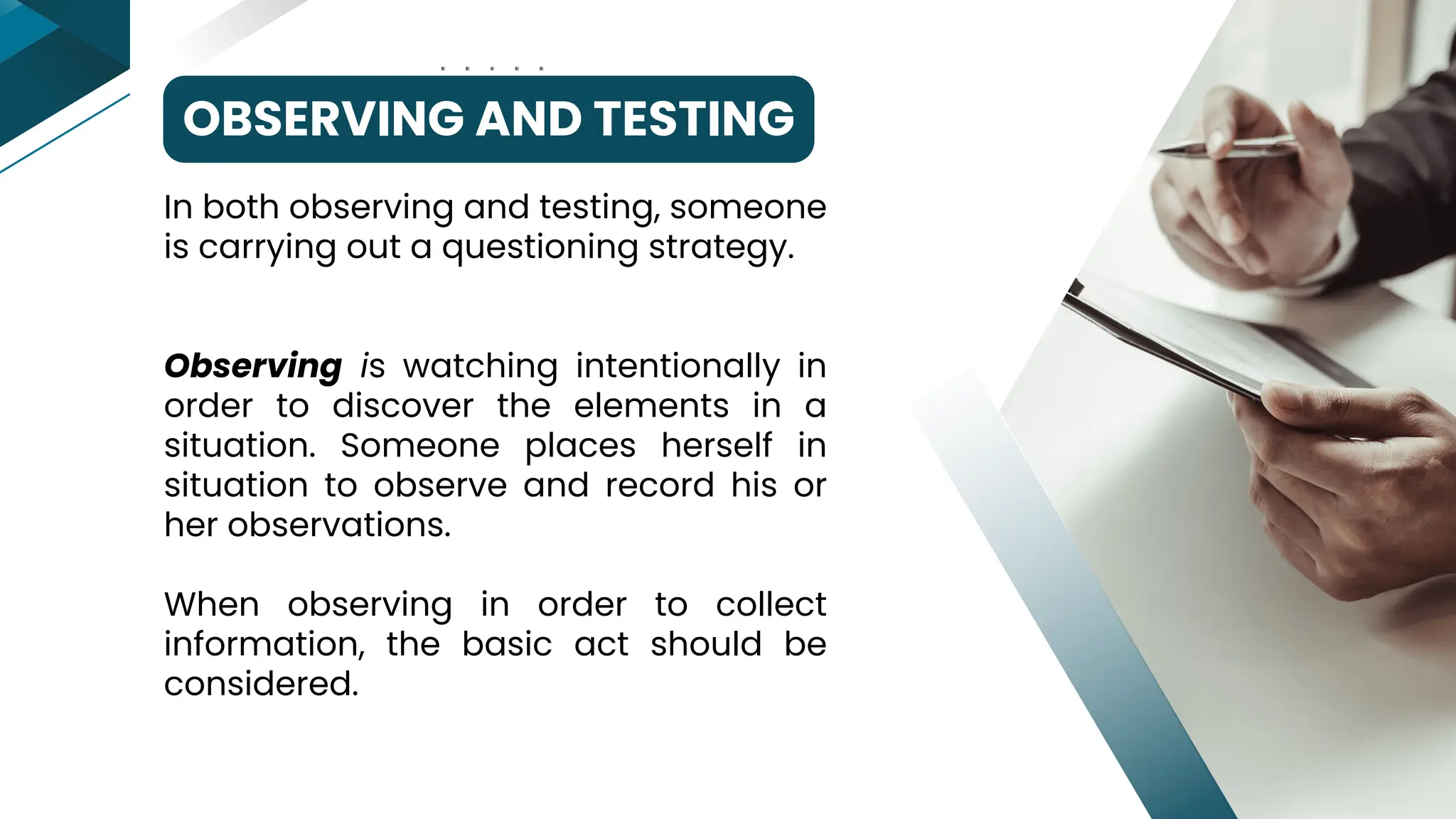 OBSERVING AND TESTING
In both observing and testing, someone
is carrying out a questioning strategy.
Observing is watching intentionally in
order to discover the elements in a
situation. Someone places herself in
situation to observe and record his or
her observations.
When observing in order to collect
information, the basic act should be
considered.
 
