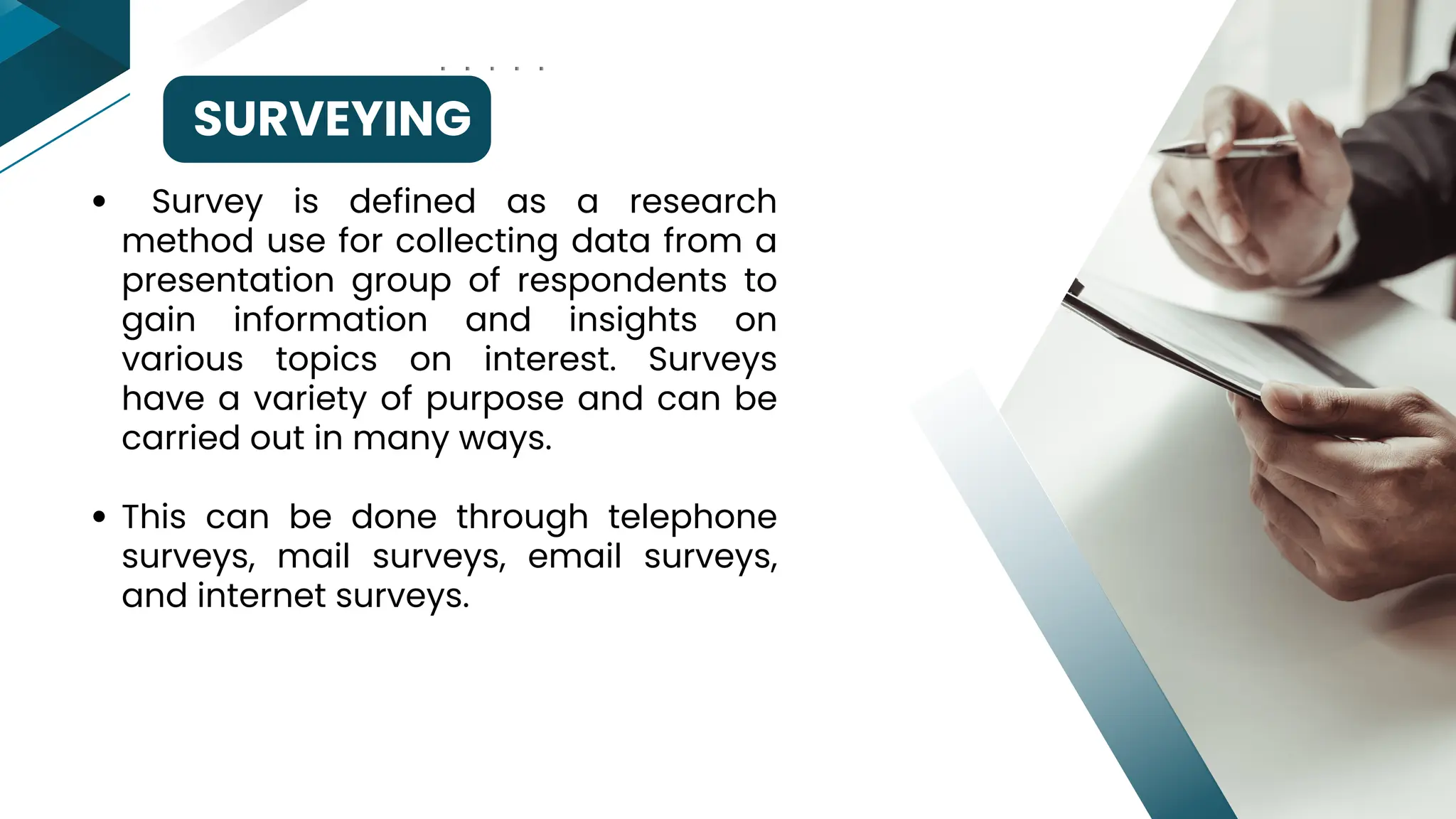 SURVEYING
Survey is defined as a research
method use for collecting data from a
presentation group of respondents to
gain information and insights on
various topics on interest. Surveys
have a variety of purpose and can be
carried out in many ways.
This can be done through telephone
surveys, mail surveys, email surveys,
and internet surveys.
 