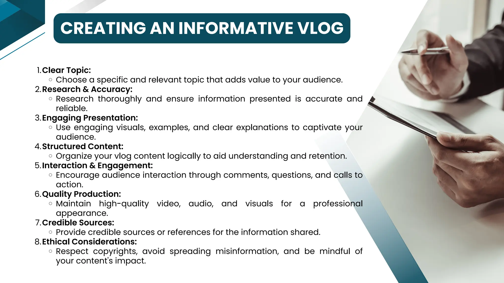 CREATING AN INFORMATIVE VLOG
Clear Topic:
Choose a specific and relevant topic that adds value to your audience.
Research & Accuracy:
Research thoroughly and ensure information presented is accurate and
reliable.
Engaging Presentation:
Use engaging visuals, examples, and clear explanations to captivate your
audience.
Structured Content:
Organize your vlog content logically to aid understanding and retention.
Interaction & Engagement:
Encourage audience interaction through comments, questions, and calls to
action.
Quality Production:
Maintain high-quality video, audio, and visuals for a professional
appearance.
Credible Sources:
Provide credible sources or references for the information shared.
Ethical Considerations:
Respect copyrights, avoid spreading misinformation, and be mindful of
your content's impact.
1.
2.
3.
4.
5.
6.
7.
8.
 