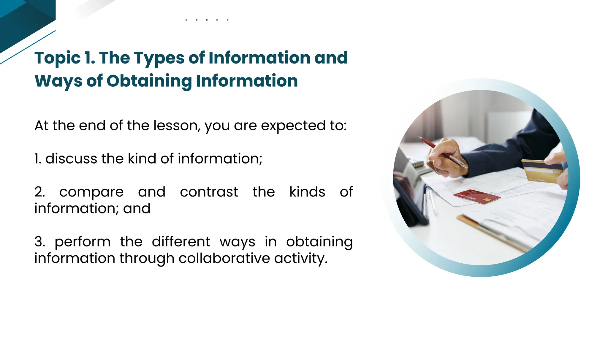Topic 1. The Types of Information and
Ways of Obtaining Information
At the end of the lesson, you are expected to:
1. discuss the kind of information;
2. compare and contrast the kinds of
information; and
3. perform the different ways in obtaining
information through collaborative activity.
 