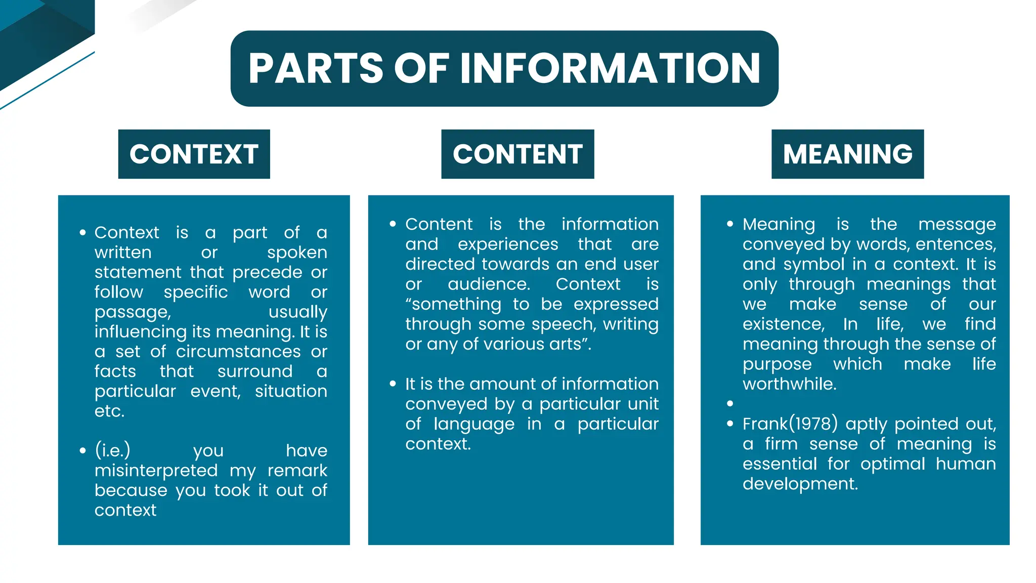 PARTS OF INFORMATION
Context is a part of a
written or spoken
statement that precede or
follow specific word or
passage, usually
influencing its meaning. It is
a set of circumstances or
facts that surround a
particular event, situation
etc.
(i.e.) you have
misinterpreted my remark
because you took it out of
context
CONTENT
CONTEXT
Content is the information
and experiences that are
directed towards an end user
or audience. Context is
“something to be expressed
through some speech, writing
or any of various arts”.
It is the amount of information
conveyed by a particular unit
of language in a particular
context.
MEANING
Meaning is the message
conveyed by words, entences,
and symbol in a context. It is
only through meanings that
we make sense of our
existence, In life, we find
meaning through the sense of
purpose which make life
worthwhile.
Frank(1978) aptly pointed out,
a firm sense of meaning is
essential for optimal human
development.
 