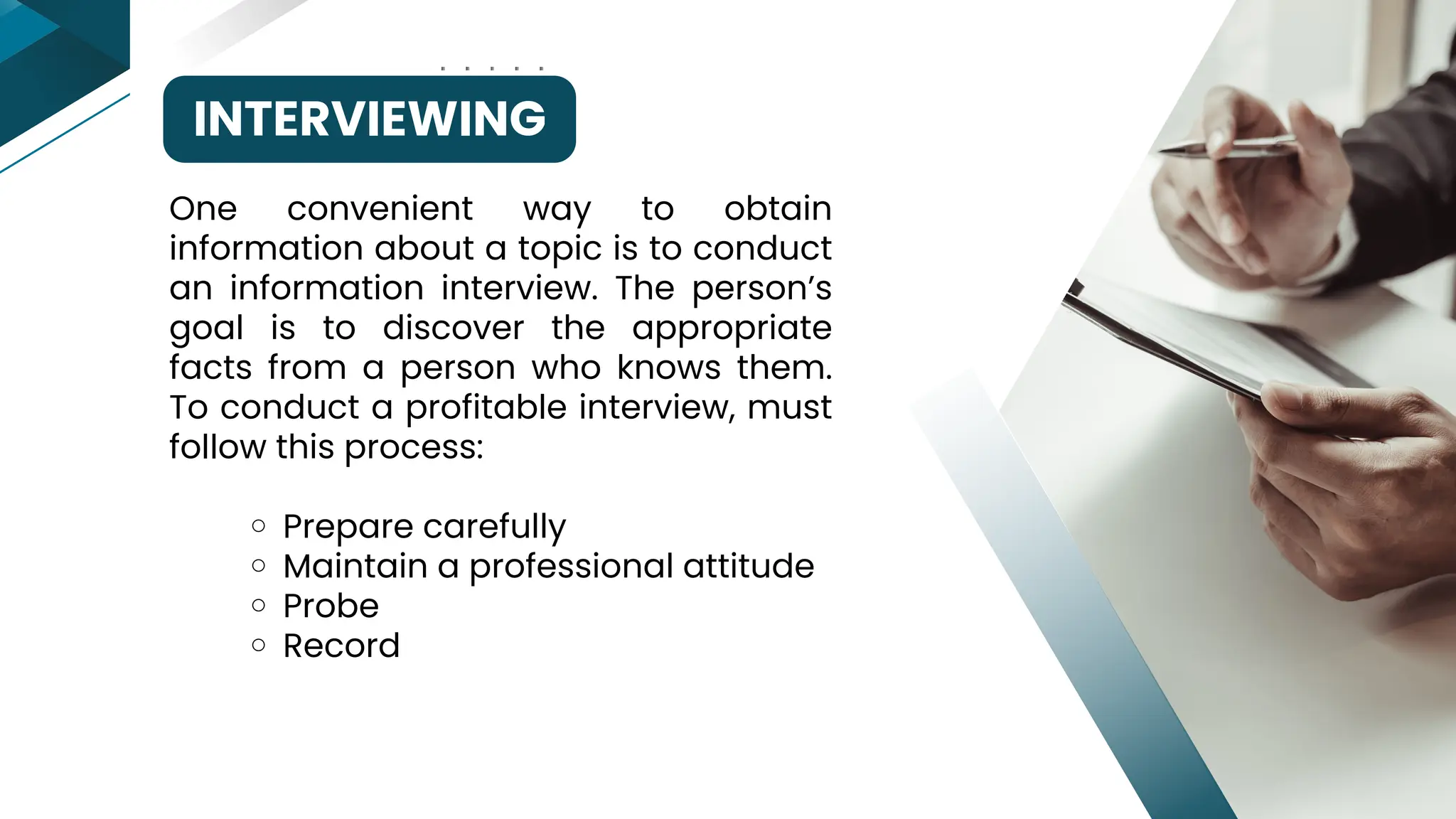 INTERVIEWING
Prepare carefully
Maintain a professional attitude
Probe
Record
One convenient way to obtain
information about a topic is to conduct
an information interview. The person’s
goal is to discover the appropriate
facts from a person who knows them.
To conduct a profitable interview, must
follow this process:
 