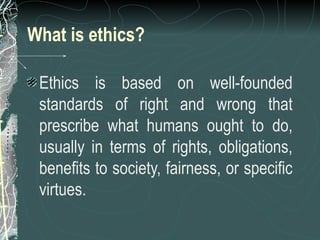 What is ethics?
Ethics is based on well-founded
standards of right and wrong that
prescribe what humans ought to do,
usually in terms of rights, obligations,
benefits to society, fairness, or specific
virtues.
 