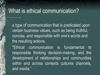 What is ethical communication?
a type of communication that is predicated upon
certain business values, such as being truthful,
concise, and responsible with one’s words and
the resulting actions.
"Ethical communication is fundamental to
responsible thinking decision-making, and the
development of relationships and communities
within and across contexts cultures channels,
and media.”
 