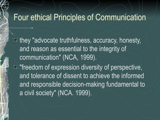 Four ethical Principles of Communication
they "advocate truthfulness, accuracy, honesty,
and reason as essential to the integrity of
communication" (NCA, 1999).
"freedom of expression diversity of perspective,
and tolerance of dissent to achieve the informed
and responsible decision-making fundamental to
a civil society" (NCA. 1999).
 