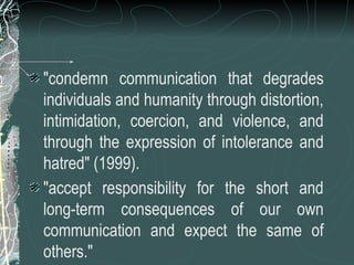 "condemn communication that degrades
individuals and humanity through distortion,
intimidation, coercion, and violence, and
through the expression of intolerance and
hatred" (1999).
"accept responsibility for the short and
long-term consequences of our own
communication and expect the same of
others."
 