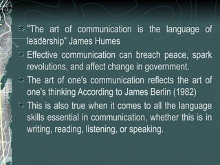 “The art of communication is the language of
leadership” James Humes
Effective communication can breach peace, spark
revolutions, and affect change in government.
The art of one's communication reflects the art of
one's thinking According to James Berlin (1982)
This is also true when it comes to all the language
skills essential in communication, whether this is in
writing, reading, listening, or speaking.
 